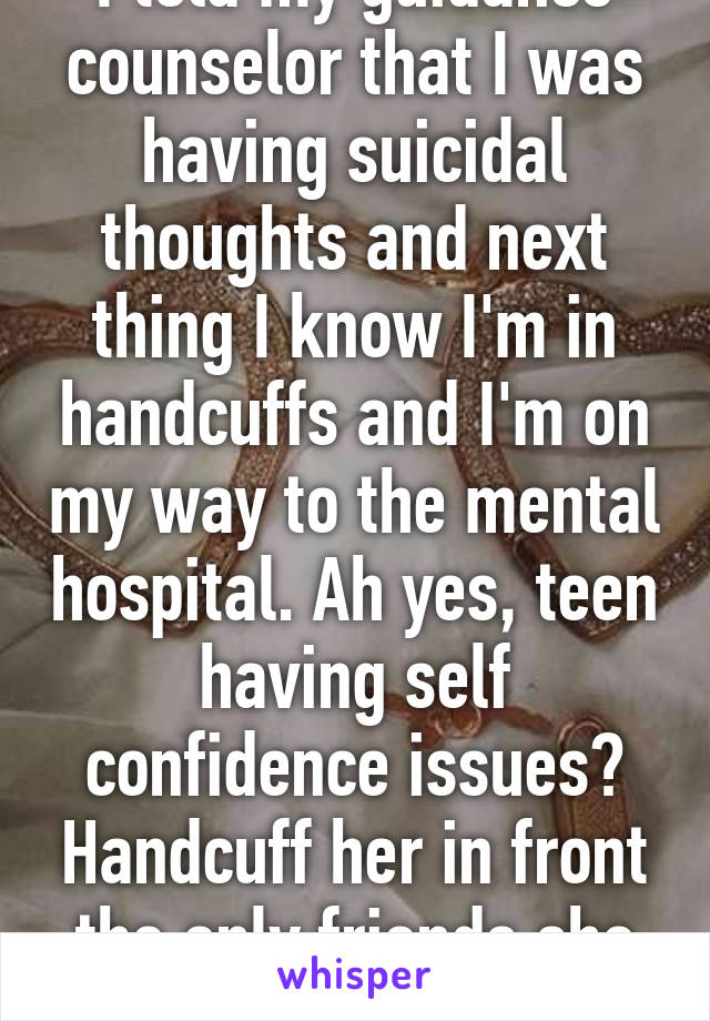 I told my guidance counselor that I was having suicidal thoughts and next thing I know I'm in handcuffs and I'm on my way to the mental hospital. Ah yes, teen having self confidence issues? Handcuff her in front the only friends she has. Ugh