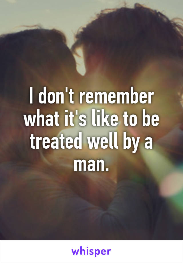 I don't remember what it's like to be treated well by a man.
