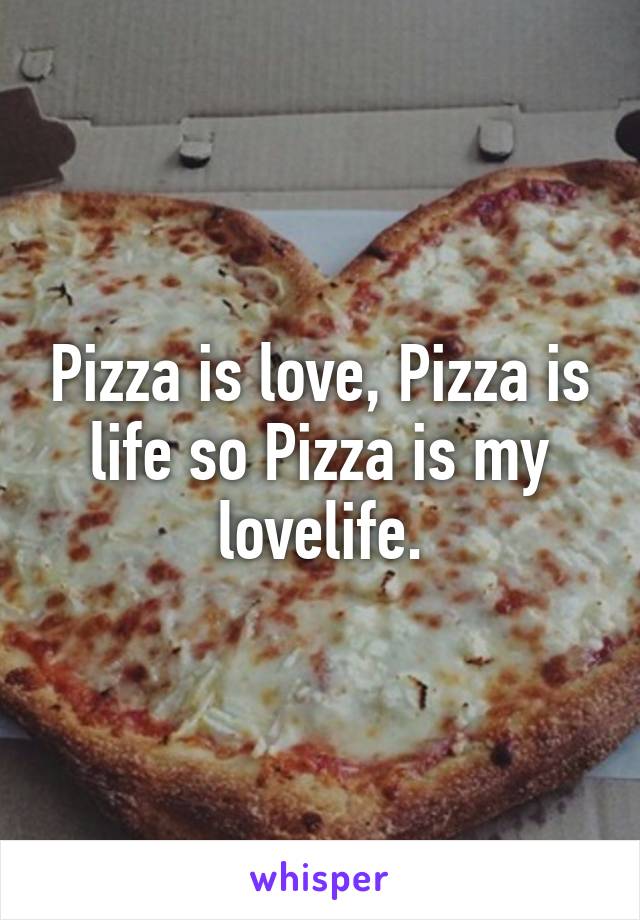 Pizza is love, Pizza is life so Pizza is my lovelife.