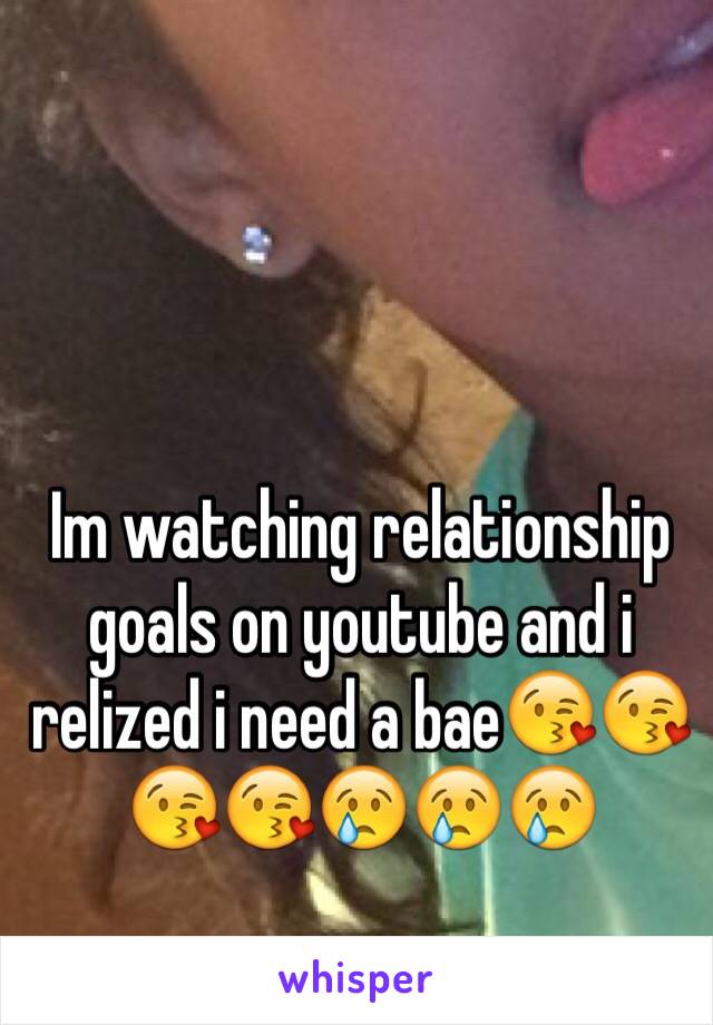 Im watching relationship goals on youtube and i relized i need a bae😘😘😘😘😢😢😢