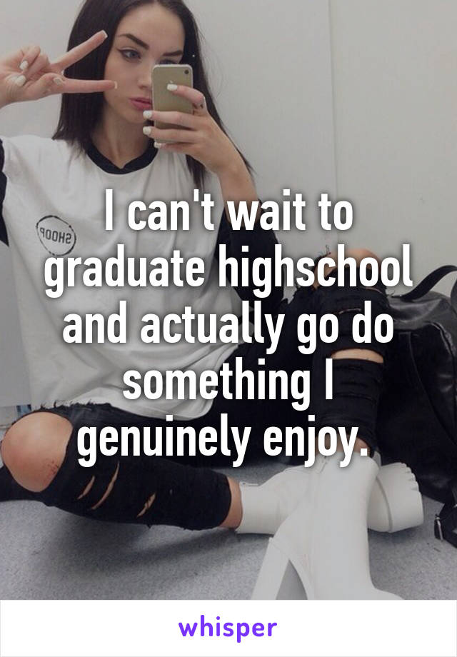 I can't wait to graduate highschool and actually go do something I genuinely enjoy. 