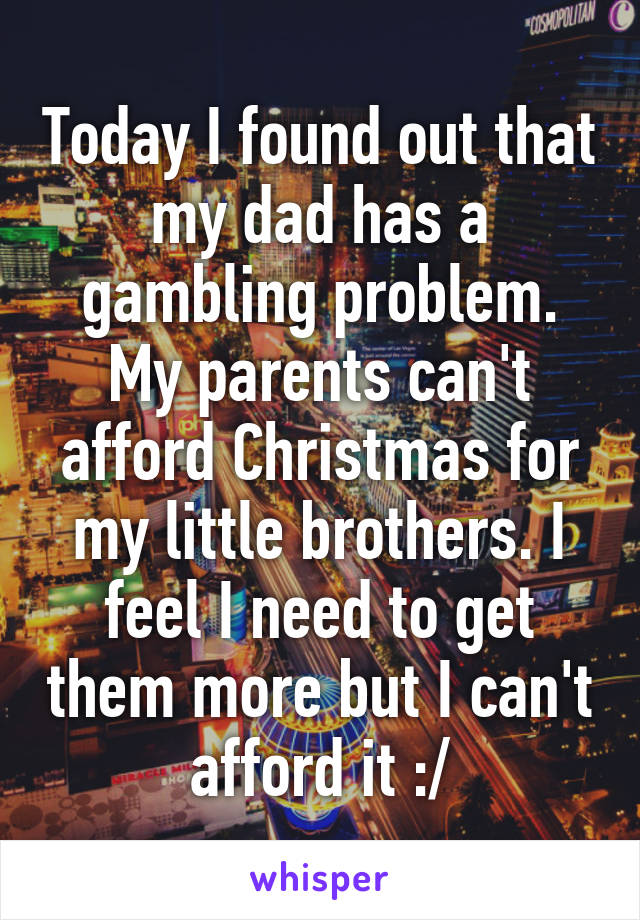 Today I found out that my dad has a gambling problem. My parents can't afford Christmas for my little brothers. I feel I need to get them more but I can't afford it :/