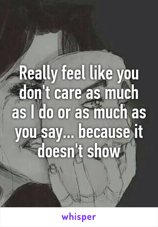 Really feel like you don't care as much as I do or as much as you say... because it doesn't show