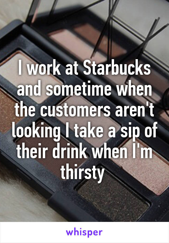 I work at Starbucks and sometime when the customers aren't looking I take a sip of their drink when I'm thirsty 