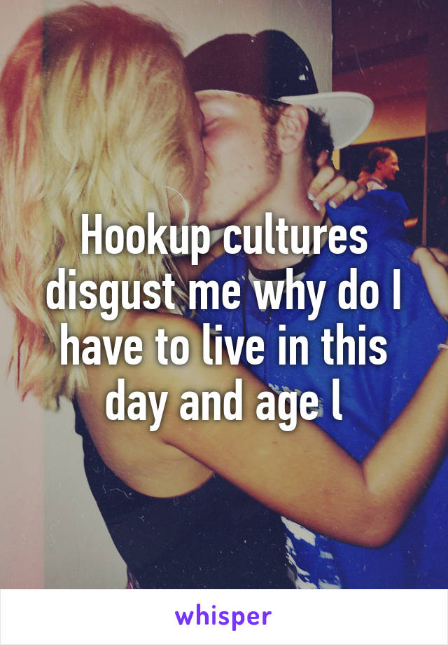 Hookup cultures disgust me why do I have to live in this day and age l