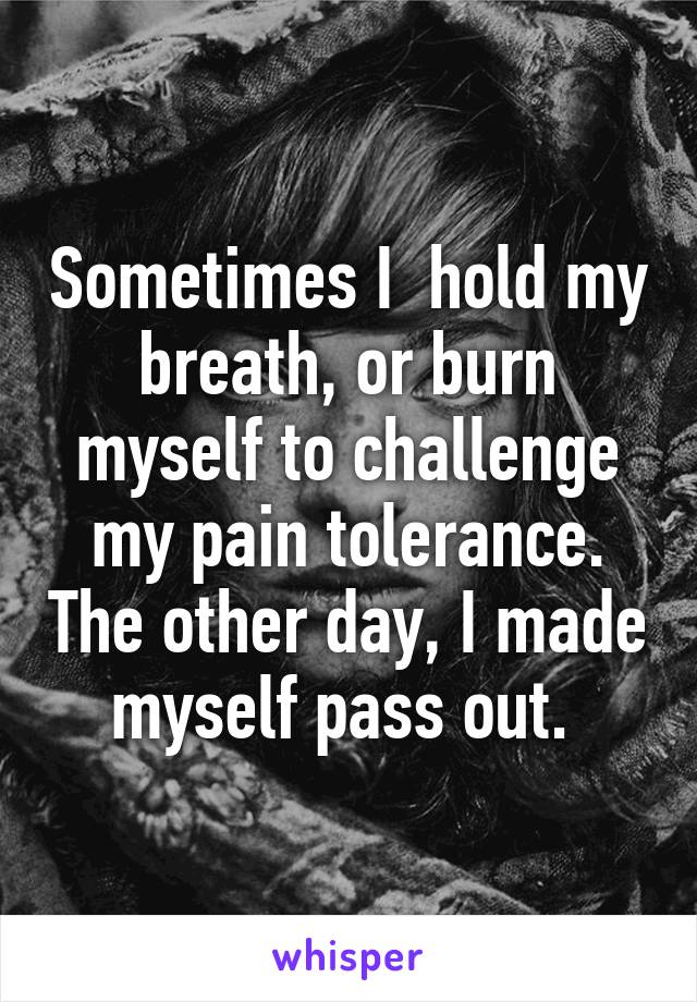 Sometimes I  hold my breath, or burn myself to challenge my pain tolerance. The other day, I made myself pass out. 