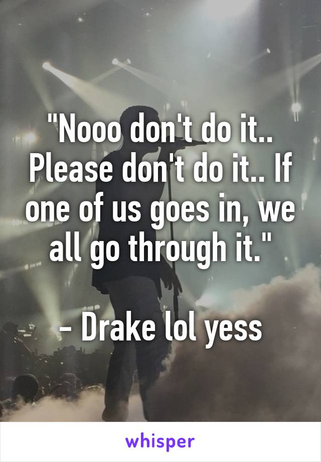 "Nooo don't do it.. Please don't do it.. If one of us goes in, we all go through it."

- Drake lol yess