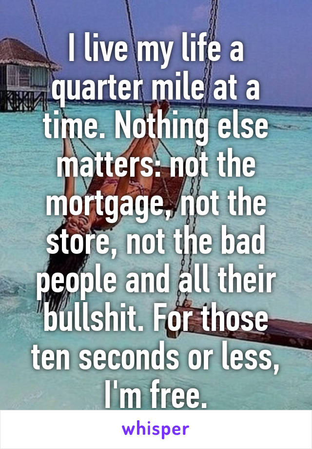 I live my life a quarter mile at a time. Nothing else matters: not the mortgage, not the store, not the bad people and all their bullshit. For those ten seconds or less, I'm free.