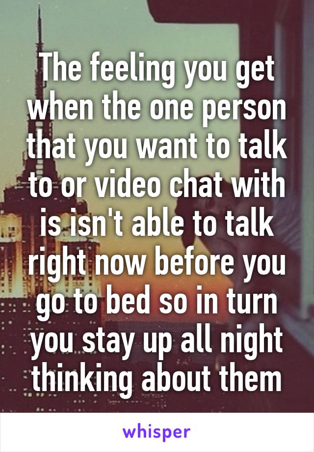 The feeling you get when the one person that you want to talk to or video chat with is isn't able to talk right now before you go to bed so in turn you stay up all night thinking about them