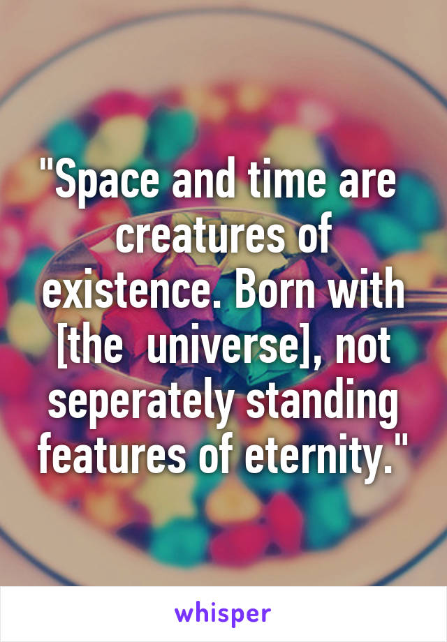 "Space and time are  creatures of existence. Born with [the  universe], not seperately standing features of eternity."
