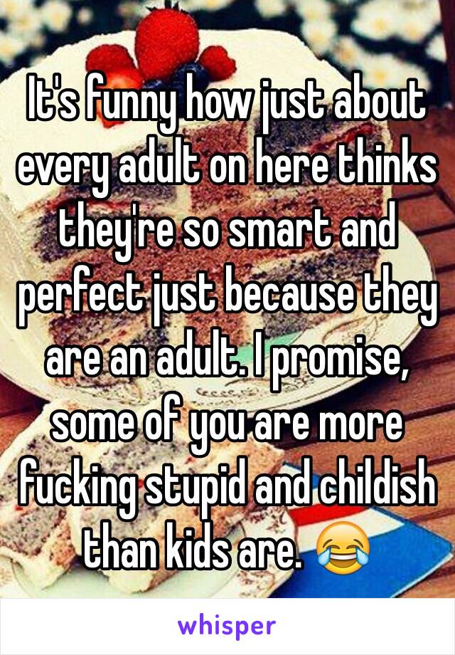 It's funny how just about every adult on here thinks they're so smart and perfect just because they are an adult. I promise, some of you are more fucking stupid and childish than kids are. 😂