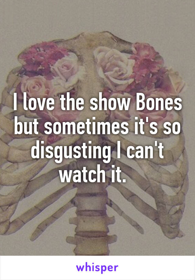 I love the show Bones but sometimes it's so disgusting I can't watch it.  