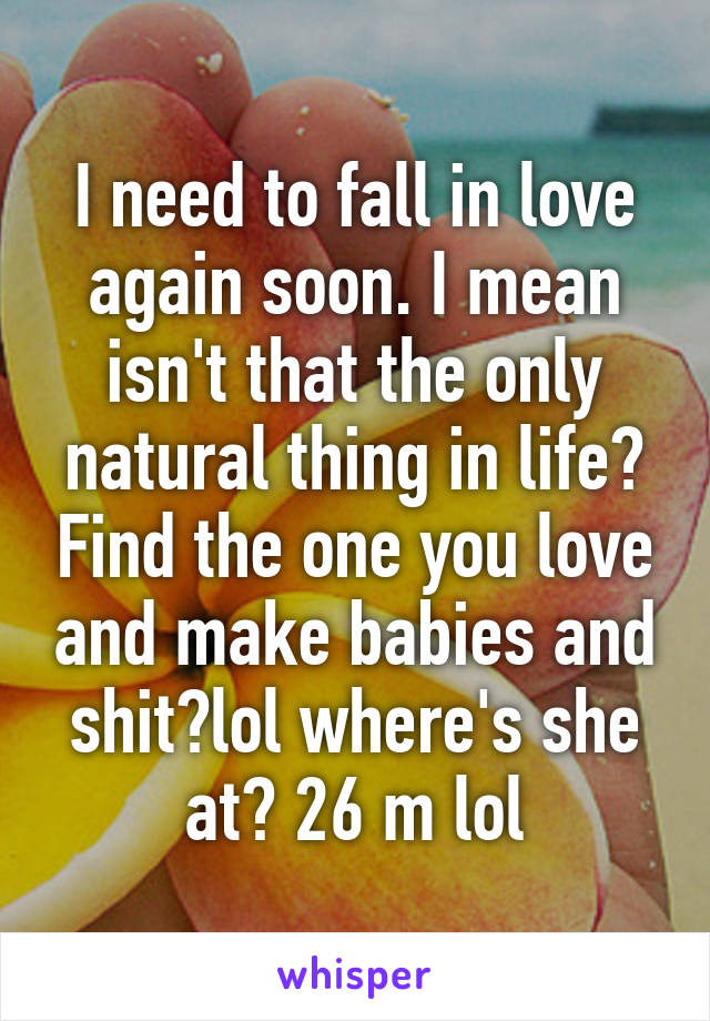 I need to fall in love again soon. I mean isn't that the only natural thing in life? Find the one you love and make babies and shit?lol where's she at? 26 m lol
