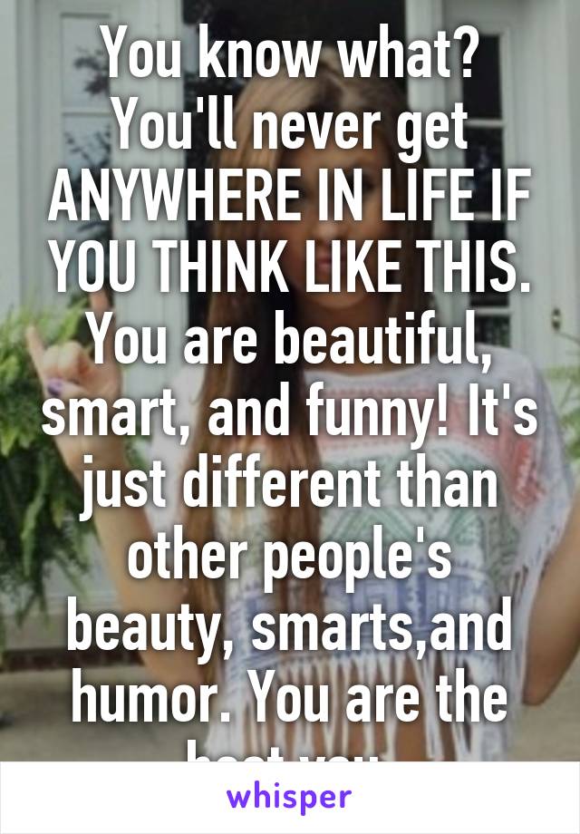 You know what? You'll never get ANYWHERE IN LIFE IF YOU THINK LIKE THIS. You are beautiful, smart, and funny! It's just different than other people's beauty, smarts,and humor. You are the best you.