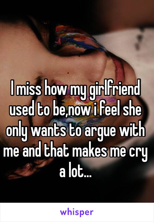 I miss how my girlfriend used to be,now i feel she only wants to argue with me and that makes me cry a lot...
