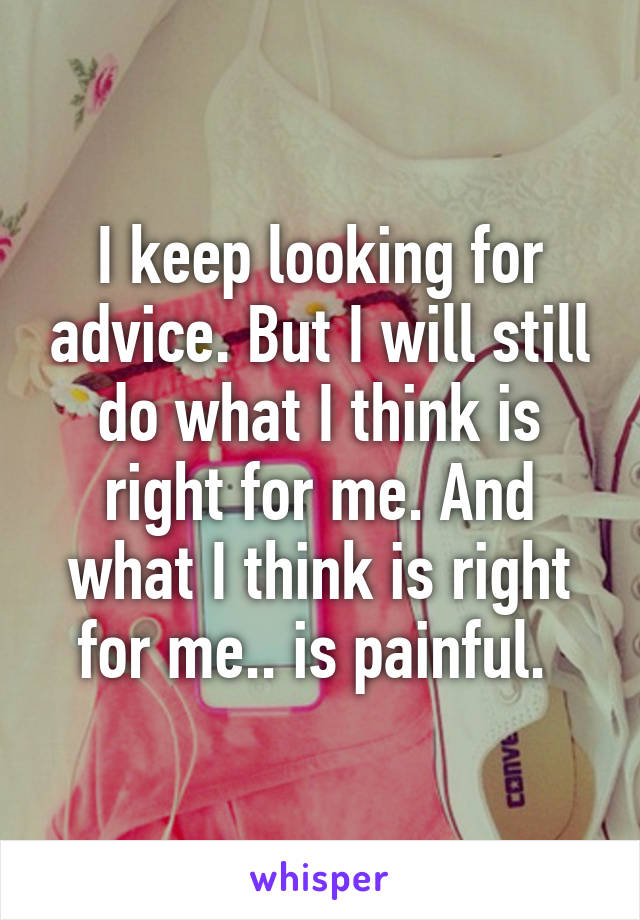I keep looking for advice. But I will still do what I think is right for me. And what I think is right for me.. is painful. 