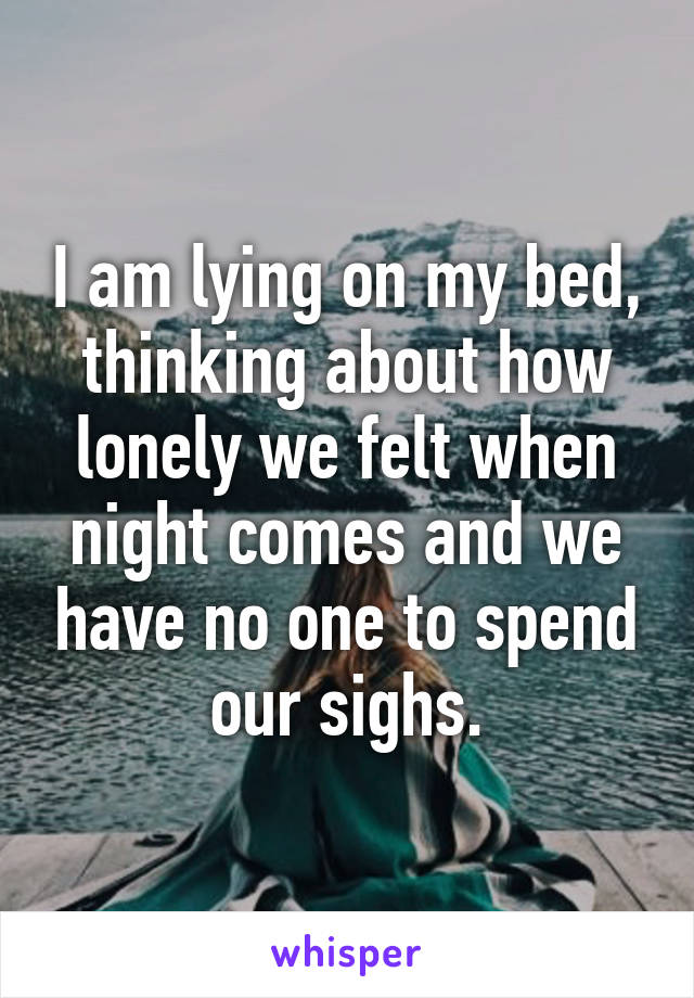 I am lying on my bed, thinking about how lonely we felt when night comes and we have no one to spend our sighs.