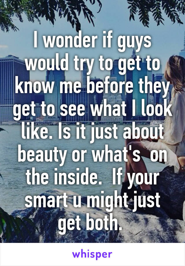 I wonder if guys would try to get to know me before they get to see what I look like. Is it just about beauty or what's  on the inside.  If your smart u might just get both. 