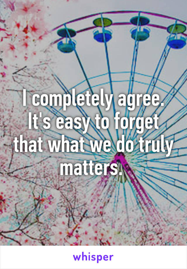 I completely agree. It's easy to forget that what we do truly matters. 