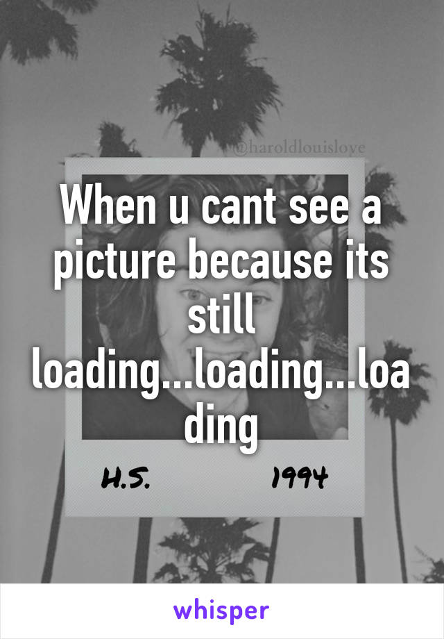 When u cant see a picture because its still loading...loading...loading