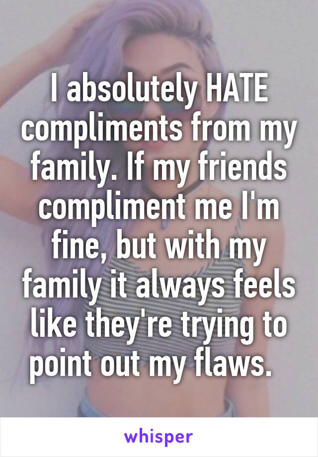 I absolutely HATE compliments from my family. If my friends compliment me I'm fine, but with my family it always feels like they're trying to point out my flaws.  