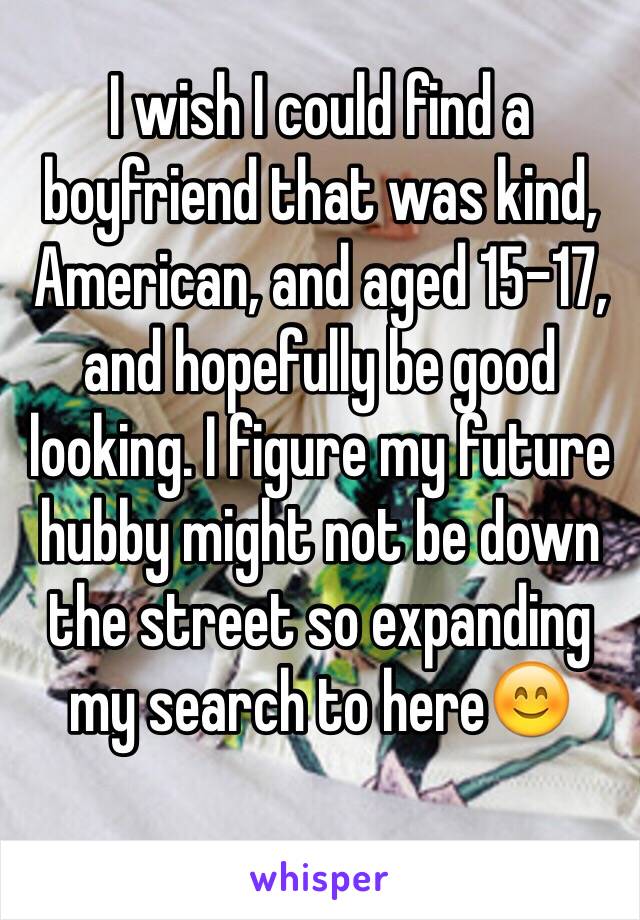 I wish I could find a boyfriend that was kind, American, and aged 15-17, and hopefully be good looking. I figure my future hubby might not be down the street so expanding my search to here😊
