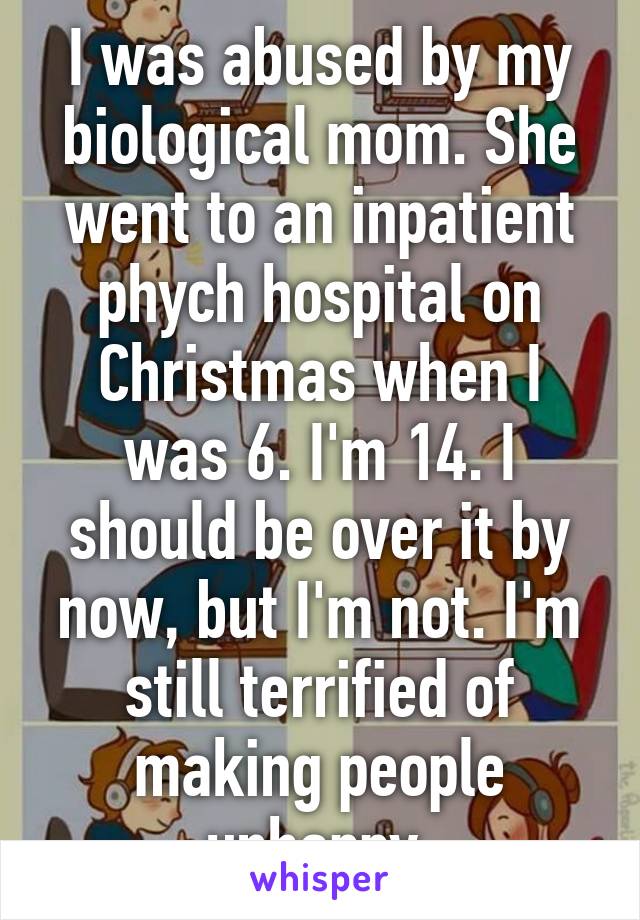 I was abused by my biological mom. She went to an inpatient phych hospital on Christmas when I was 6. I'm 14. I should be over it by now, but I'm not. I'm still terrified of making people unhappy.