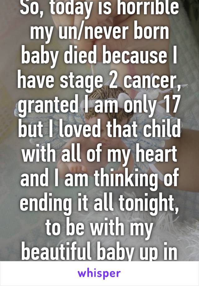 So, today is horrible my un/never born baby died because I have stage 2 cancer, granted I am only 17 but I loved that child with all of my heart and I am thinking of ending it all tonight, to be with my beautiful baby up in heaven