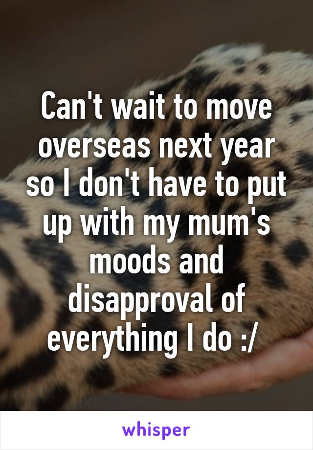 Can't wait to move overseas next year so I don't have to put up with my mum's moods and disapproval of everything I do :/ 