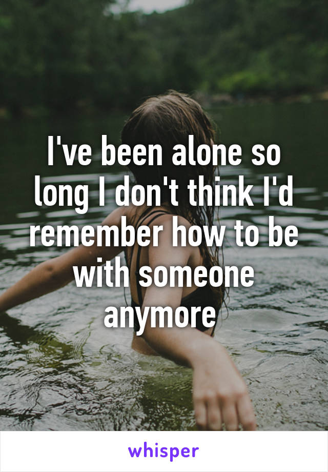 I've been alone so long I don't think I'd remember how to be with someone anymore 