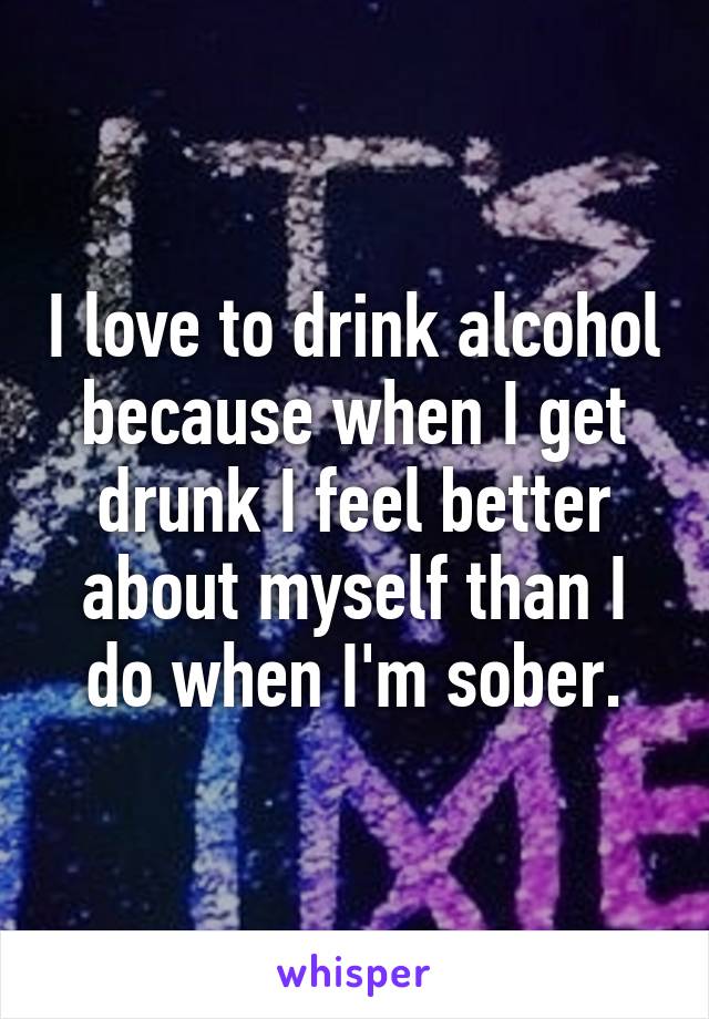 I love to drink alcohol because when I get drunk I feel better about myself than I do when I'm sober.