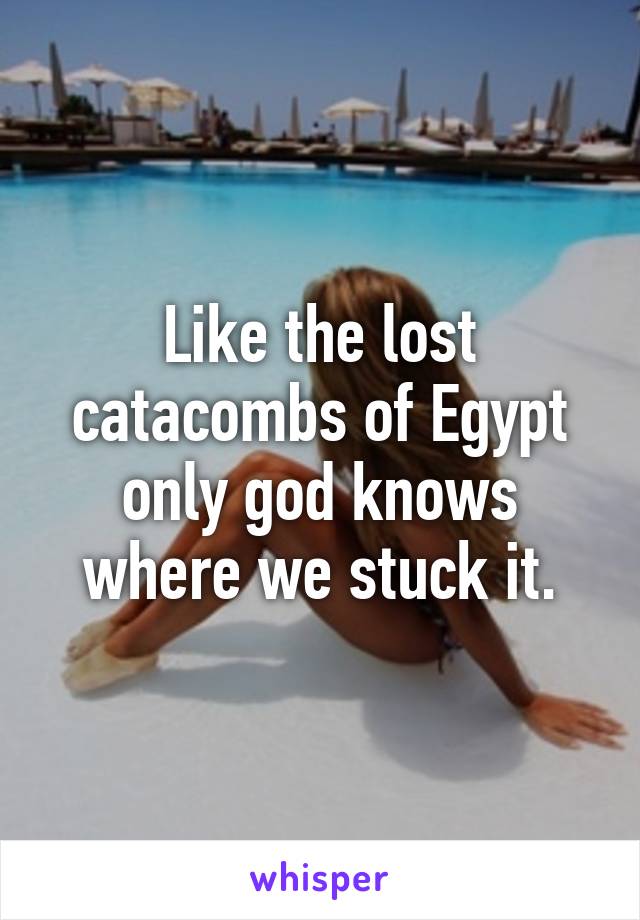 Like the lost catacombs of Egypt only god knows where we stuck it.