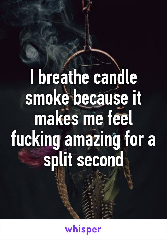 I breathe candle smoke because it makes me feel fucking amazing for a split second