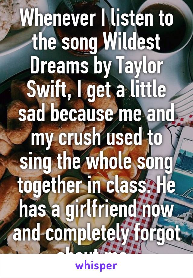 Whenever I listen to the song Wildest Dreams by Taylor Swift, I get a little sad because me and my crush used to sing the whole song together in class. He has a girlfriend now and completely forgot about me. 