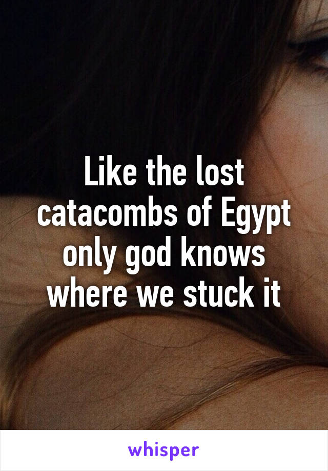 Like the lost catacombs of Egypt only god knows where we stuck it