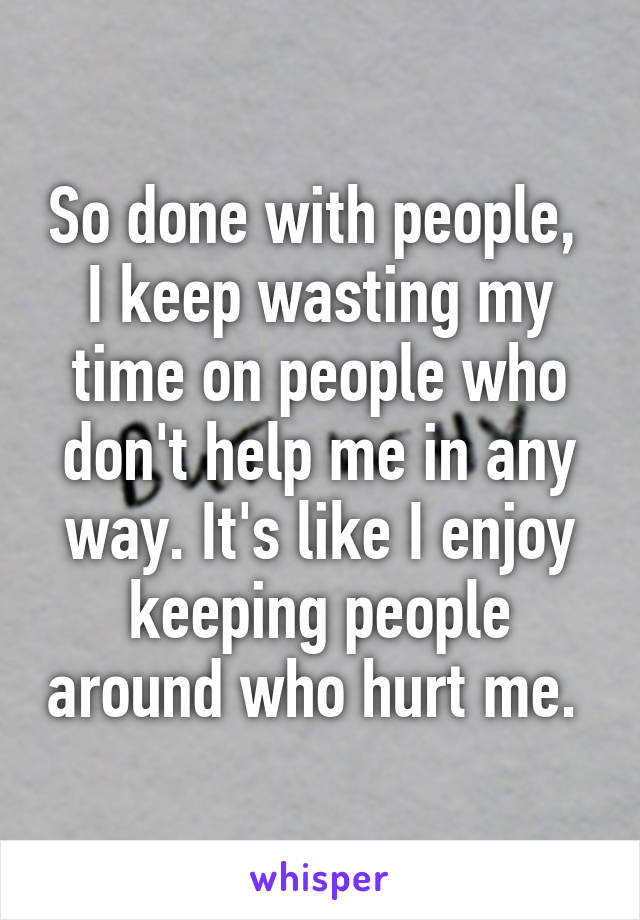 So done with people,  I keep wasting my time on people who don't help me in any way. It's like I enjoy keeping people around who hurt me. 