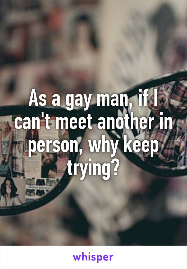 As a gay man, if I can't meet another in person, why keep trying?