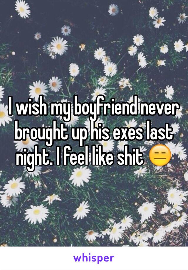 I wish my boyfriend never brought up his exes last night. I feel like shit 😑