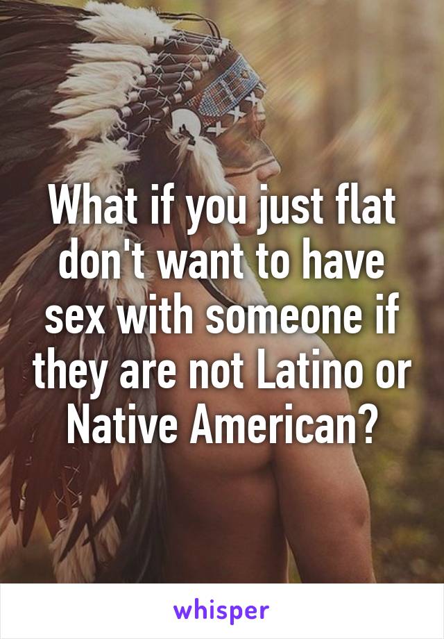 What if you just flat don't want to have sex with someone if they are not Latino or Native American?