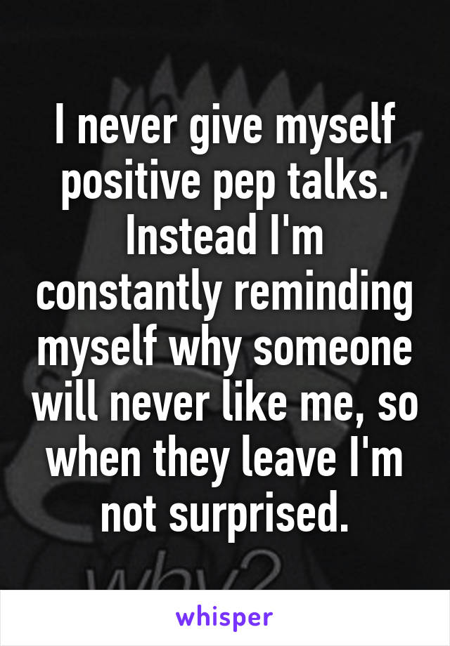 I never give myself positive pep talks. Instead I'm constantly reminding myself why someone will never like me, so when they leave I'm not surprised.