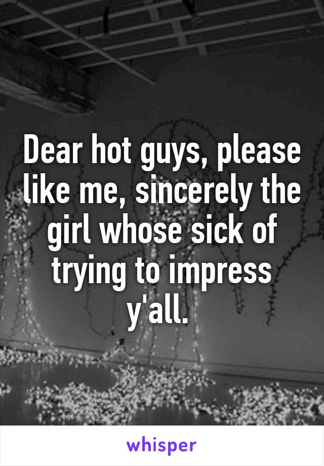 Dear hot guys, please like me, sincerely the girl whose sick of trying to impress y'all. 