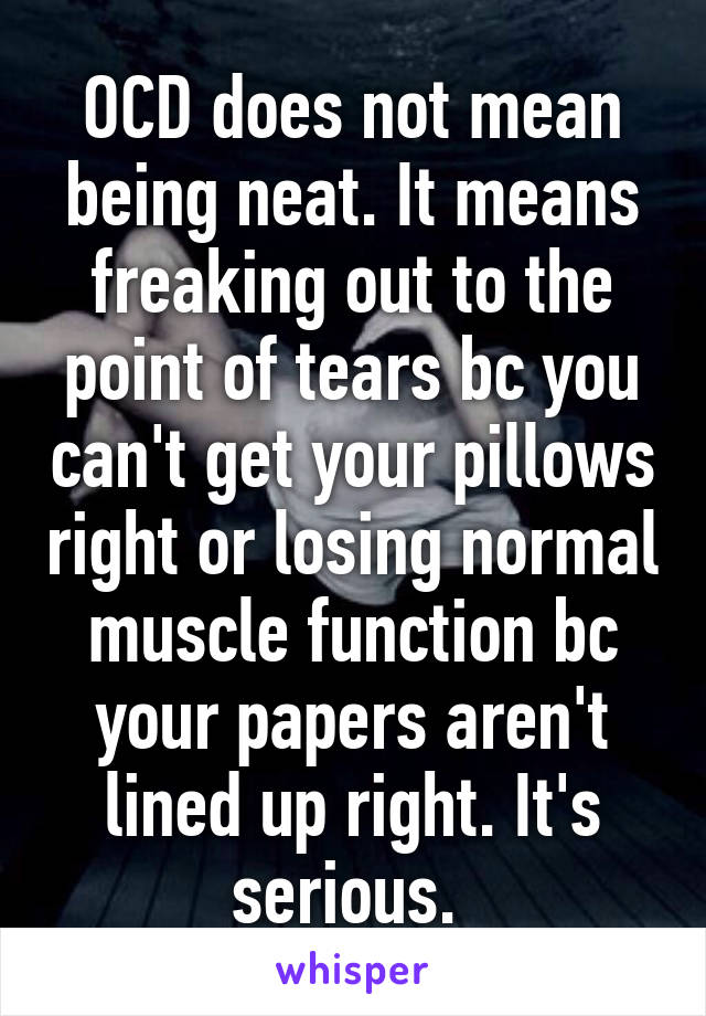 OCD does not mean being neat. It means freaking out to the point of tears bc you can't get your pillows right or losing normal muscle function bc your papers aren't lined up right. It's serious. 