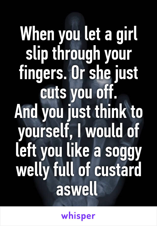 When you let a girl slip through your fingers. Or she just cuts you off.
And you just think to yourself, I would of left you like a soggy welly full of custard aswell 