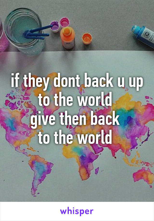 if they dont back u up
to the world 
give then back 
to the world 