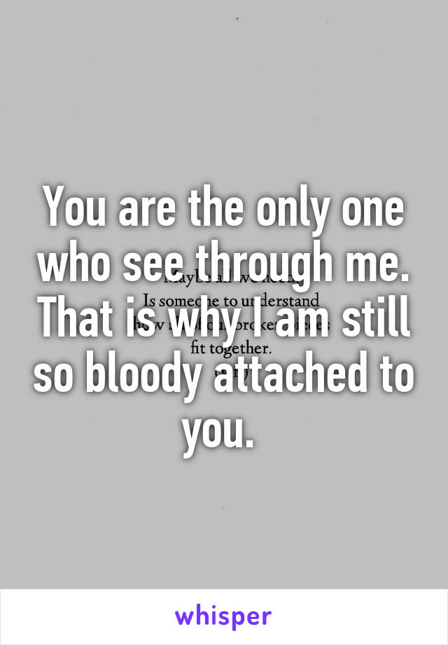 You are the only one who see through me. That is why I am still so bloody attached to you. 