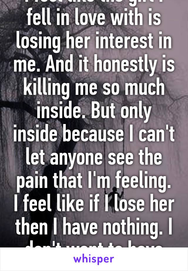 I feel like the girl I fell in love with is losing her interest in me. And it honestly is killing me so much inside. But only inside because I can't let anyone see the pain that I'm feeling. I feel like if I lose her then I have nothing. I don't want to have nothing.