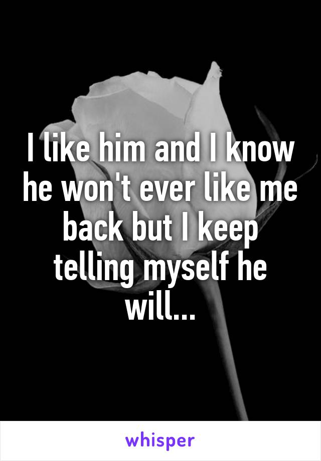 I like him and I know he won't ever like me back but I keep telling myself he will...