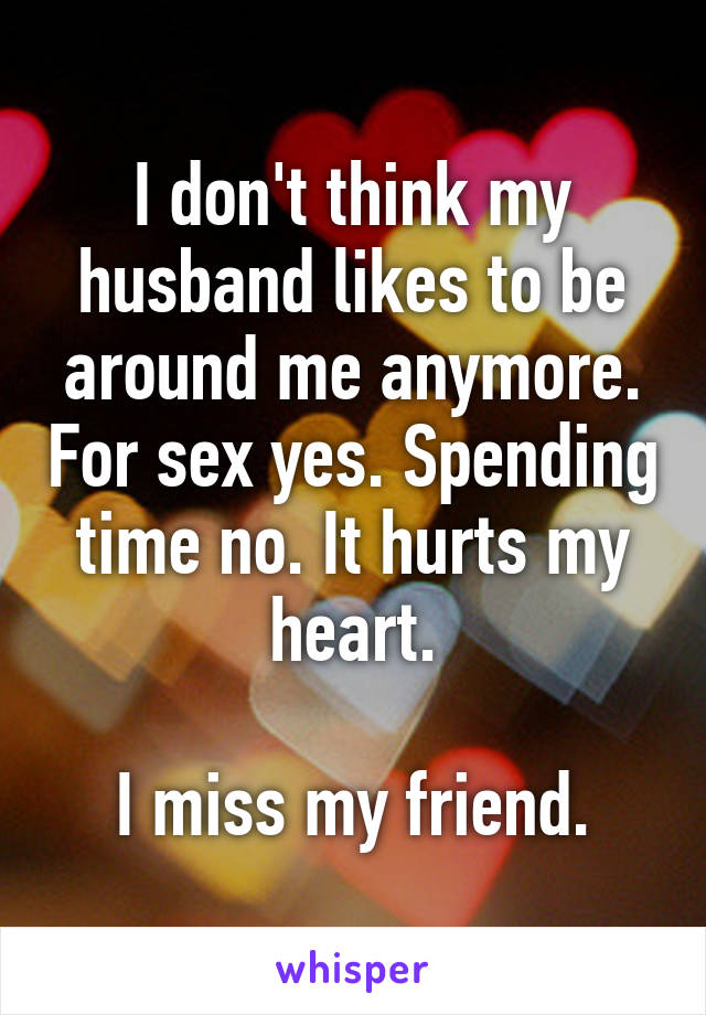 I don't think my husband likes to be around me anymore. For sex yes. Spending time no. It hurts my heart.

I miss my friend.
