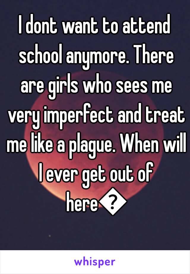 I dont want to attend school anymore. There are girls who sees me very imperfect and treat me like a plague. When will I ever get out of here😢