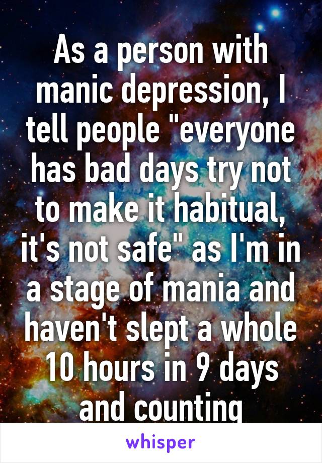 As a person with manic depression, I tell people "everyone has bad days try not to make it habitual, it's not safe" as I'm in a stage of mania and haven't slept a whole 10 hours in 9 days and counting